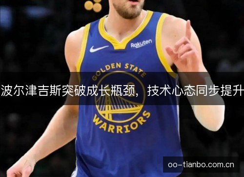 波尔津吉斯突破成长瓶颈,技术心态同步提升 波尔津吉斯突破成长瓶颈,技术心态同步提升